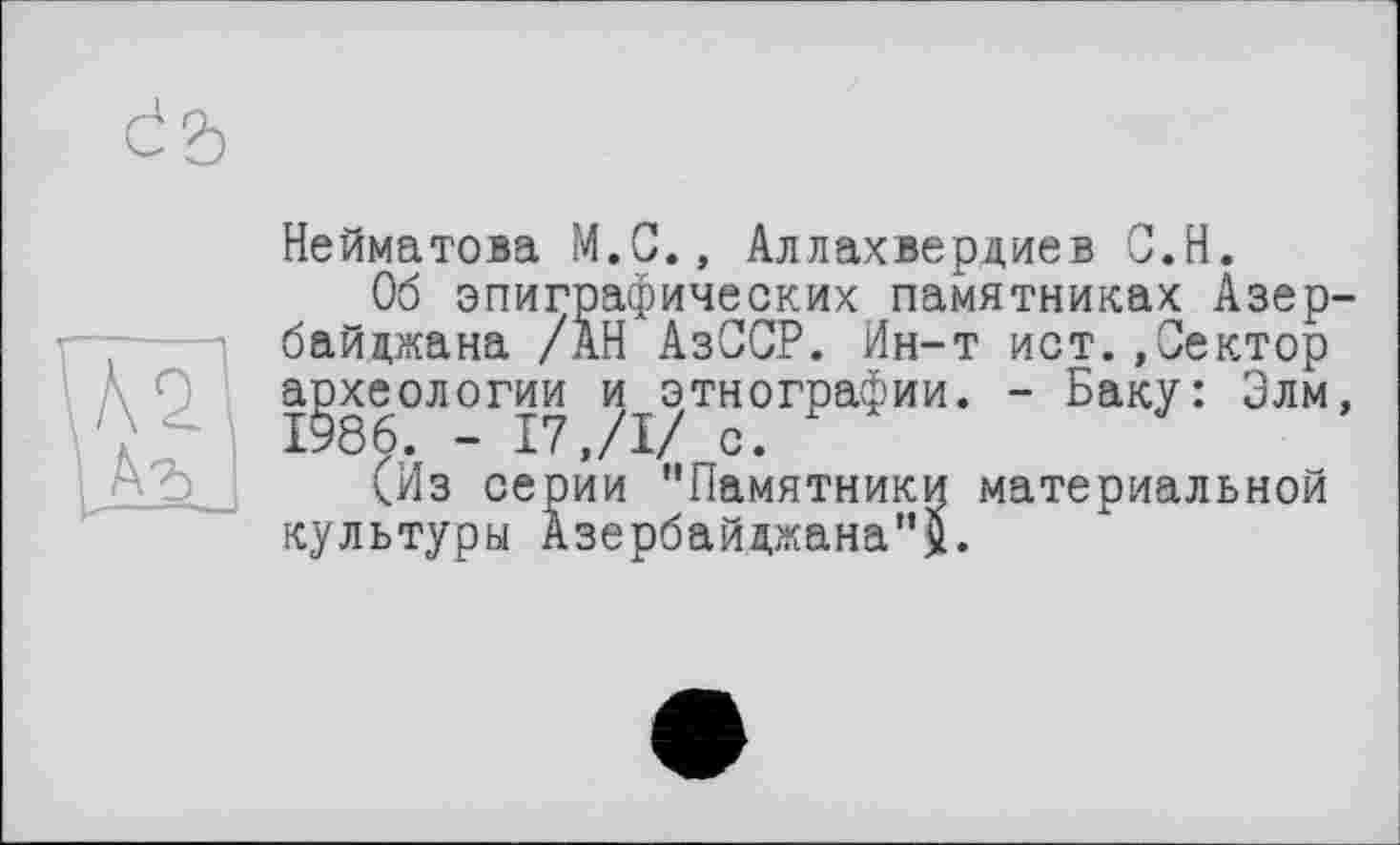 ﻿Нейматова М.С., Аллахвердиев С.Н.
Об эпиграфических памятниках Азербайджана /АН АзССР. Ин-т ист..Сектор археологии и этнографии. - Баку: Злм, 1986. - 17,/I/ с.
(Из серии "Памятники материальной культуры Азербайджана''^.